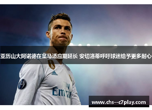 亚历山大阿诺德在皇马适应期延长 安切洛蒂呼吁球迷给予更多耐心