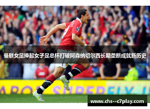 曼联女足捧起女子足总杯打破阿森纳切尔西长期垄断成就新历史