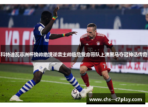 科特迪瓦非洲杯换帅绝境逆袭主帅临危受命带队上演黑马夺冠神话传奇